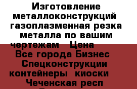 Изготовление металлоконструкций, газоплазменная резка металла по вашим чертежам › Цена ­ 100 - Все города Бизнес » Спецконструкции, контейнеры, киоски   . Чеченская респ.,Грозный г.